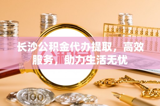 芒市长沙公积金代办提取，高效服务，助力生活无忧