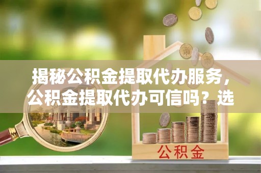 芒市揭秘公积金提取代办服务，公积金提取代办可信吗？选择前你需要知道的真相