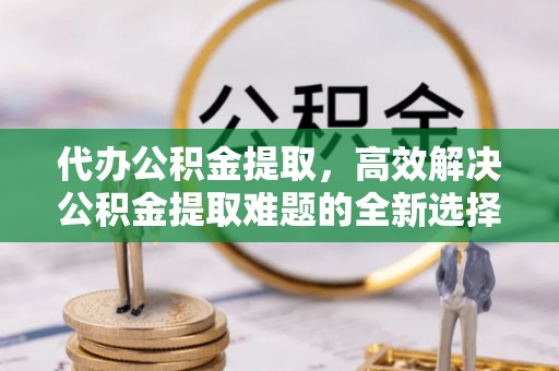 芒市代办公积金提取，高效解决公积金提取难题的全新选择