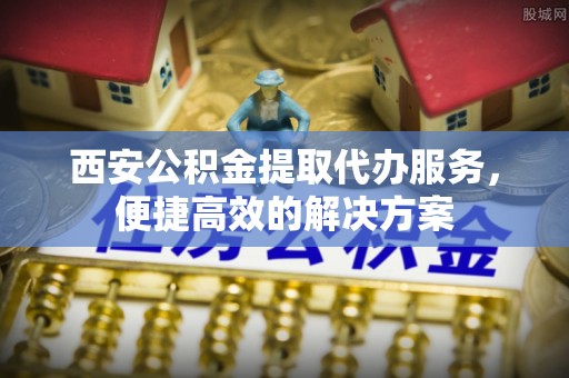 芒市西安公积金提取代办服务，便捷高效的解决方案